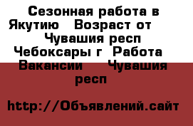 Сезонная работа в Якутию › Возраст от ­ 25 - Чувашия респ., Чебоксары г. Работа » Вакансии   . Чувашия респ.